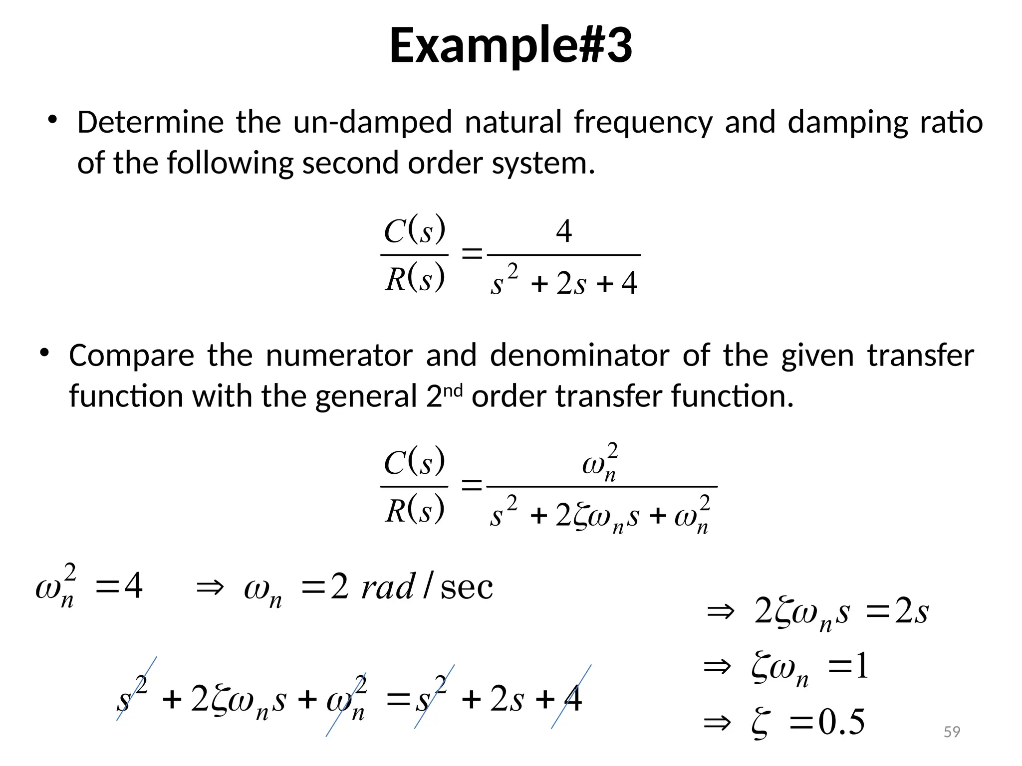 59
Example#3
4
2
4
2



s
s
s
R
s
C
)
(
)
(
• Determine the un-damped natural frequency and damping ratio
of the following second order system.
4
2

n

2
2
2
2 n
n
n
s
s
s
R
s
C






)
(
)
(
• Compare the numerator and denominator of the given transfer
function with the general 2nd
order transfer function.
sec
/
rad
n 2

 
s
s
n 2
2 
 
4
2
2 2
2
2




 s
s
s
s n
n 

5
0.

 
1

 n

 