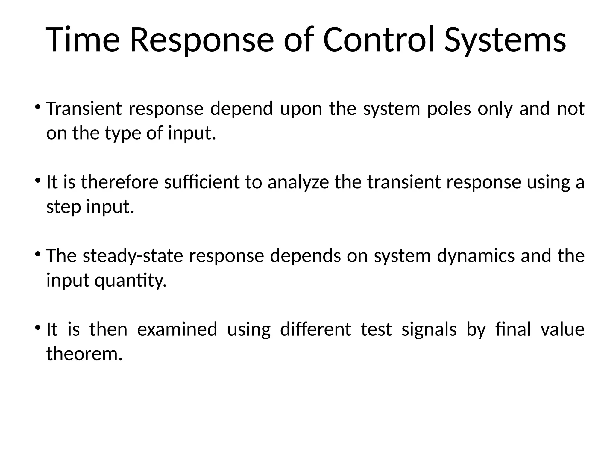 Time Response of Control Systems
• Transient response depend upon the system poles only and not
on the type of input.
• It is therefore sufficient to analyze the transient response using a
step input.
• The steady-state response depends on system dynamics and the
input quantity.
• It is then examined using different test signals by final value
theorem.
 