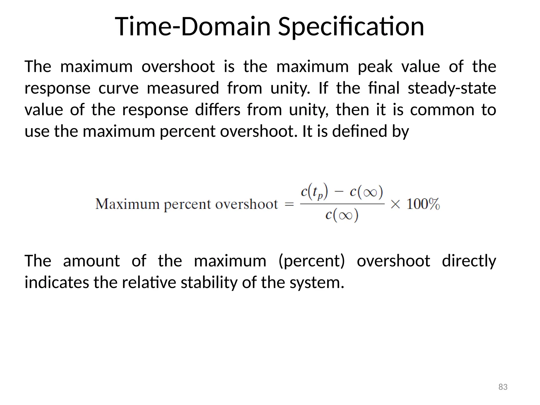 Time-Domain Specification
83
The maximum overshoot is the maximum peak value of the
response curve measured from unity. If the final steady-state
value of the response differs from unity, then it is common to
use the maximum percent overshoot. It is defined by
The amount of the maximum (percent) overshoot directly
indicates the relative stability of the system.
 