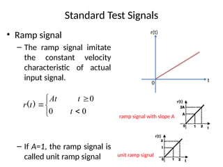 Standard Test Signals
• Ramp signal
– The ramp signal imitate
the constant velocity
characteristic of actual
input signal.
– If A=1, the ramp signal is
called unit ramp signal






0
0
0
t
t
At
t
r )
(
0 t
r(t)
r(t)
unit ramp signal
r(t)
ramp signal with slope A
 