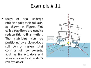 113
Example # 11
• Ships at sea undergo
motion about their roll axis,
as shown in Figure. Fins
called stabilizers are used to
reduce this rolling motion.
The stabilizers can be
positioned by a closed-loop
roll control system that
consists of components,
such as fin actuators and
sensors, as well as the ship’s
roll dynamics.
 