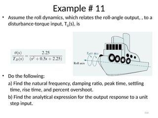 114
Example # 11
• Assume the roll dynamics, which relates the roll-angle output, , to a
disturbance-torque input, TD(s), is
• Do the following:
a) Find the natural frequency, damping ratio, peak time, settling
time, rise time, and percent overshoot.
b) Find the analytical expression for the output response to a unit
step input.
 