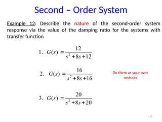 117
Example 12: Describe the nature of the second-order system
response via the value of the damping ratio for the systems with
transfer function
Second – Order System
12
8
12
)
(
.
1 2



s
s
s
G
16
8
16
)
(
.
2 2



s
s
s
G
20
8
20
)
(
.
3 2



s
s
s
G
Do them as your own
revision
 