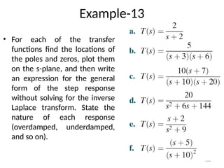 118
Example-13
• For each of the transfer
functions find the locations of
the poles and zeros, plot them
on the s-plane, and then write
an expression for the general
form of the step response
without solving for the inverse
Laplace transform. State the
nature of each response
(overdamped, underdamped,
and so on).
 