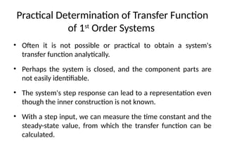 Practical Determination of Transfer Function
of 1st
Order Systems
• Often it is not possible or practical to obtain a system's
transfer function analytically.
• Perhaps the system is closed, and the component parts are
not easily identifiable.
• The system's step response can lead to a representation even
though the inner construction is not known.
• With a step input, we can measure the time constant and the
steady-state value, from which the transfer function can be
calculated.
 