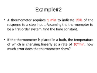 Example#2
• A thermometer requires 1 min to indicate 98% of the
response to a step input. Assuming the thermometer to
be a first-order system, find the time constant.
• If the thermometer is placed in a bath, the temperature
of which is changing linearly at a rate of 10°min, how
much error does the thermometer show?
 