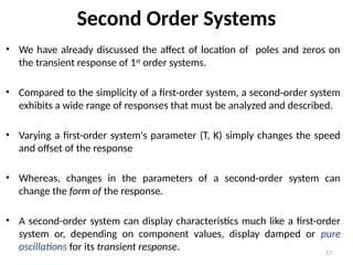 57
Second Order Systems
• We have already discussed the affect of location of poles and zeros on
the transient response of 1st
order systems.
• Compared to the simplicity of a first-order system, a second-order system
exhibits a wide range of responses that must be analyzed and described.
• Varying a first-order system's parameter (T, K) simply changes the speed
and offset of the response
• Whereas, changes in the parameters of a second-order system can
change the form of the response.
• A second-order system can display characteristics much like a first-order
system or, depending on component values, display damped or pure
oscillations for its transient response.
 