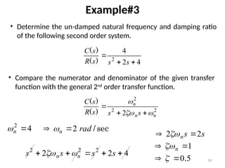 59
Example#3
4
2
4
2



s
s
s
R
s
C
)
(
)
(
• Determine the un-damped natural frequency and damping ratio
of the following second order system.
4
2

n

2
2
2
2 n
n
n
s
s
s
R
s
C






)
(
)
(
• Compare the numerator and denominator of the given transfer
function with the general 2nd
order transfer function.
sec
/
rad
n 2

 
s
s
n 2
2 
 
4
2
2 2
2
2




 s
s
s
s n
n 

5
0.

 
1

 n

 