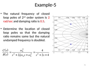 76
Example-5
• The natural frequency of closed
loop poles of 2nd
order system is 2
rad/sec and damping ratio is 0.5.
• Determine the location of closed
loop poles so that the damping
ratio remains same but the natural
undamped frequency is doubled.
4
2
4
2 2
2
2
2






s
s
s
s
s
R
s
C
n
n
n



)
(
)
(
-2 -1.5 -1 -0.5 0
-3
-2
-1
0
1
2
3
0.28
0.38
0.5
0.64
0.8
0.94
0.5
1
1.5
2
2.5
3
0.5
1
1.5
2
2.5
3
0.08
0.17
0.28
0.38
0.5
0.64
0.8
0.94
0.08
0.17
Pole-Zero Map
Real Axis
Imaginary
Axis
 