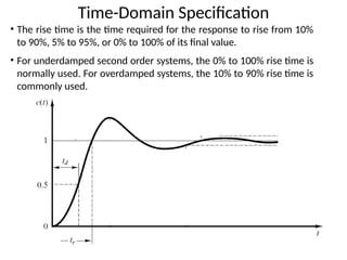 Time-Domain Specification
• The rise time is the time required for the response to rise from 10%
to 90%, 5% to 95%, or 0% to 100% of its final value.
• For underdamped second order systems, the 0% to 100% rise time is
normally used. For overdamped systems, the 10% to 90% rise time is
commonly used.
 