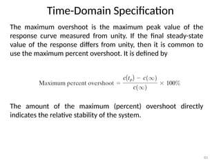 Time-Domain Specification
83
The maximum overshoot is the maximum peak value of the
response curve measured from unity. If the final steady-state
value of the response differs from unity, then it is common to
use the maximum percent overshoot. It is defined by
The amount of the maximum (percent) overshoot directly
indicates the relative stability of the system.
 