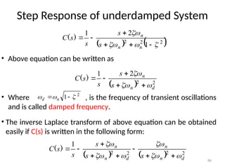 86
Step Response of underdamped System
• Above equation can be written as
   
2
2
2
1
2
1










n
n
n
s
s
s
s
C )
(
  2
2
2
1
d
n
n
s
s
s
s
C








)
(
2
1 

 
 n
d
• Where , is the frequency of transient oscillations
and is called damped frequency.
• The inverse Laplace transform of above equation can be obtained
easily if C(s) is written in the following form:
    2
2
2
2
1
d
n
n
d
n
n
s
s
s
s
s
C














)
(
 