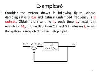 96
Example#6
• Consider the system shown in following figure, where
damping ratio is 0.6 and natural undamped frequency is 5
rad/sec. Obtain the rise time tr, peak time tp, maximum
overshoot Mp, and settling time 2% and 5% criterion ts when
the system is subjected to a unit-step input.
 