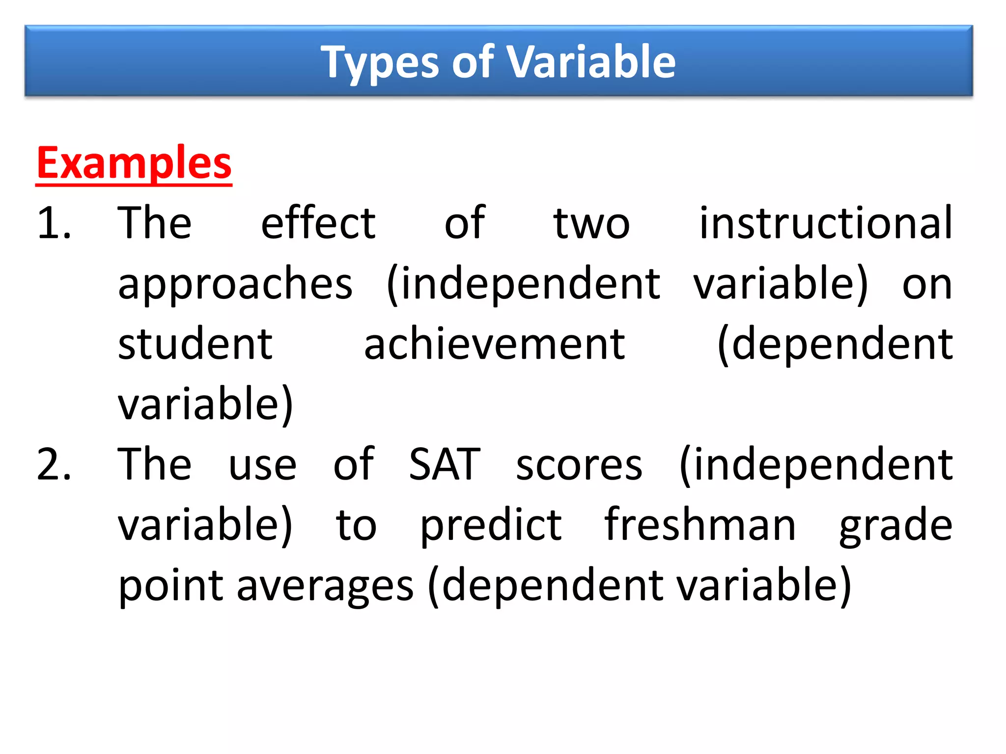 Types of Variable
Examples
1. The effect of two instructional
approaches (independent variable) on
student achievement (dependent
variable)
2. The use of SAT scores (independent
variable) to predict freshman grade
point averages (dependent variable)
 