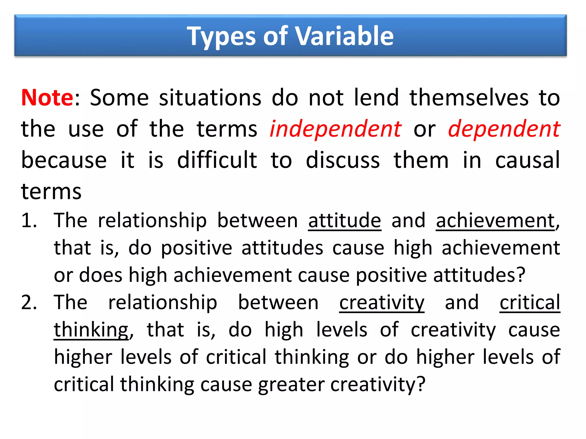 Types of Variable
Note: Some situations do not lend themselves to
the use of the terms independent or dependent
because it is difficult to discuss them in causal
terms
1. The relationship between attitude and achievement,
that is, do positive attitudes cause high achievement
or does high achievement cause positive attitudes?
2. The relationship between creativity and critical
thinking, that is, do high levels of creativity cause
higher levels of critical thinking or do higher levels of
critical thinking cause greater creativity?
 