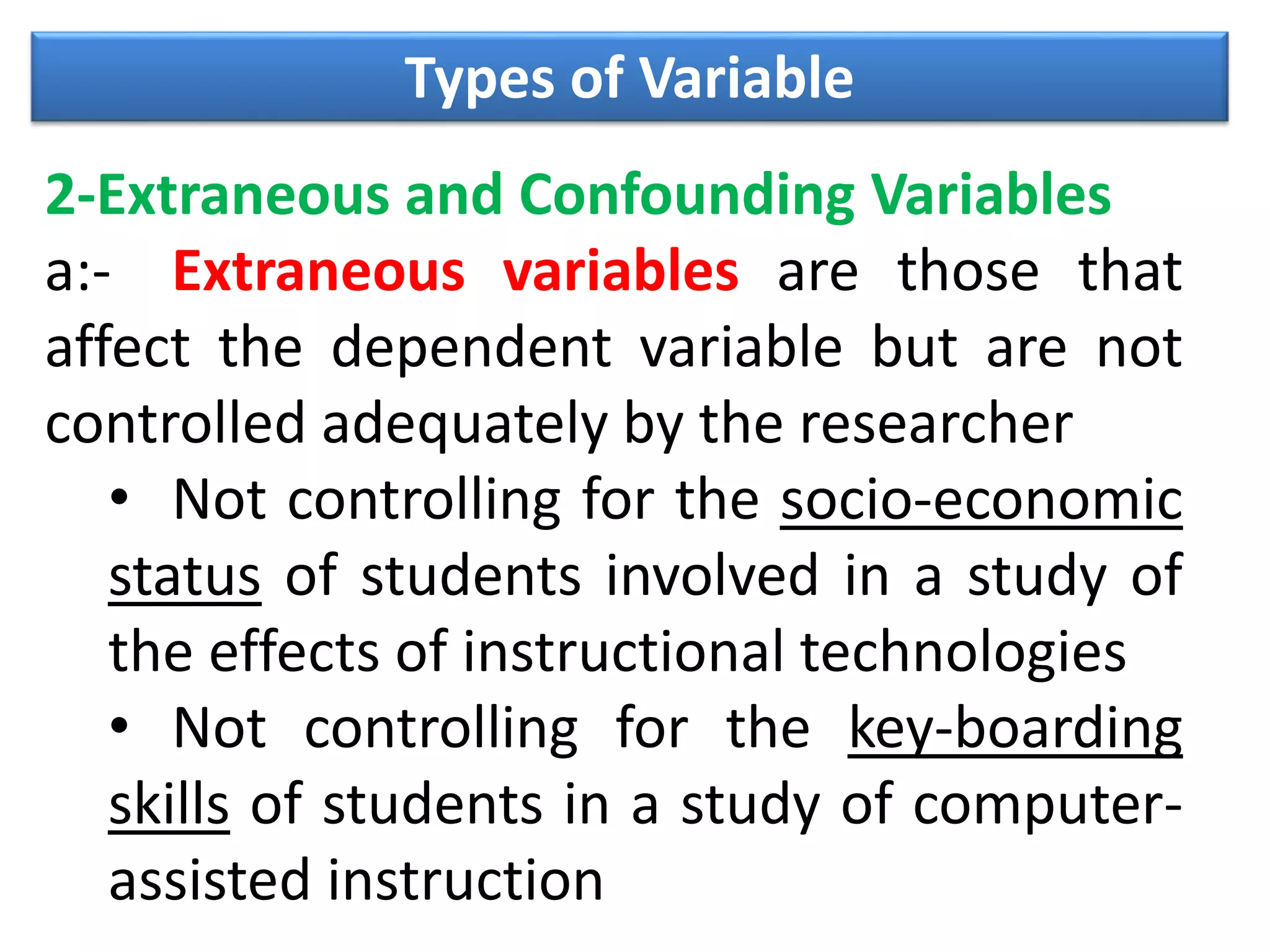 Types of Variable
2-Extraneous and Confounding Variables
a:- Extraneous variables are those that
affect the dependent variable but are not
controlled adequately by the researcher
• Not controlling for the socio-economic
status of students involved in a study of
the effects of instructional technologies
• Not controlling for the key-boarding
skills of students in a study of computer-
assisted instruction
 