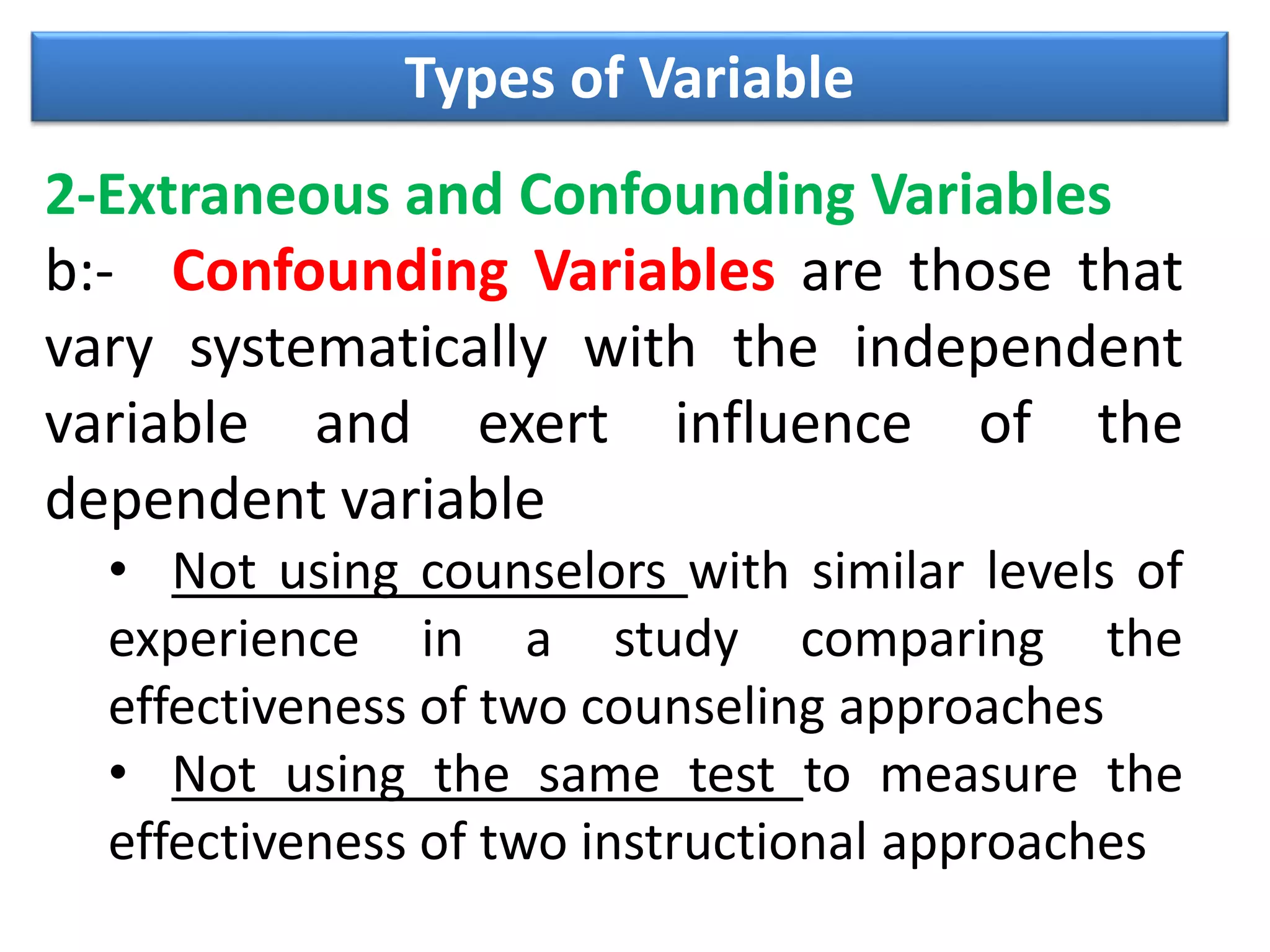 Types of Variable
2-Extraneous and Confounding Variables
b:- Confounding Variables are those that
vary systematically with the independent
variable and exert influence of the
dependent variable
• Not using counselors with similar levels of
experience in a study comparing the
effectiveness of two counseling approaches
• Not using the same test to measure the
effectiveness of two instructional approaches
 