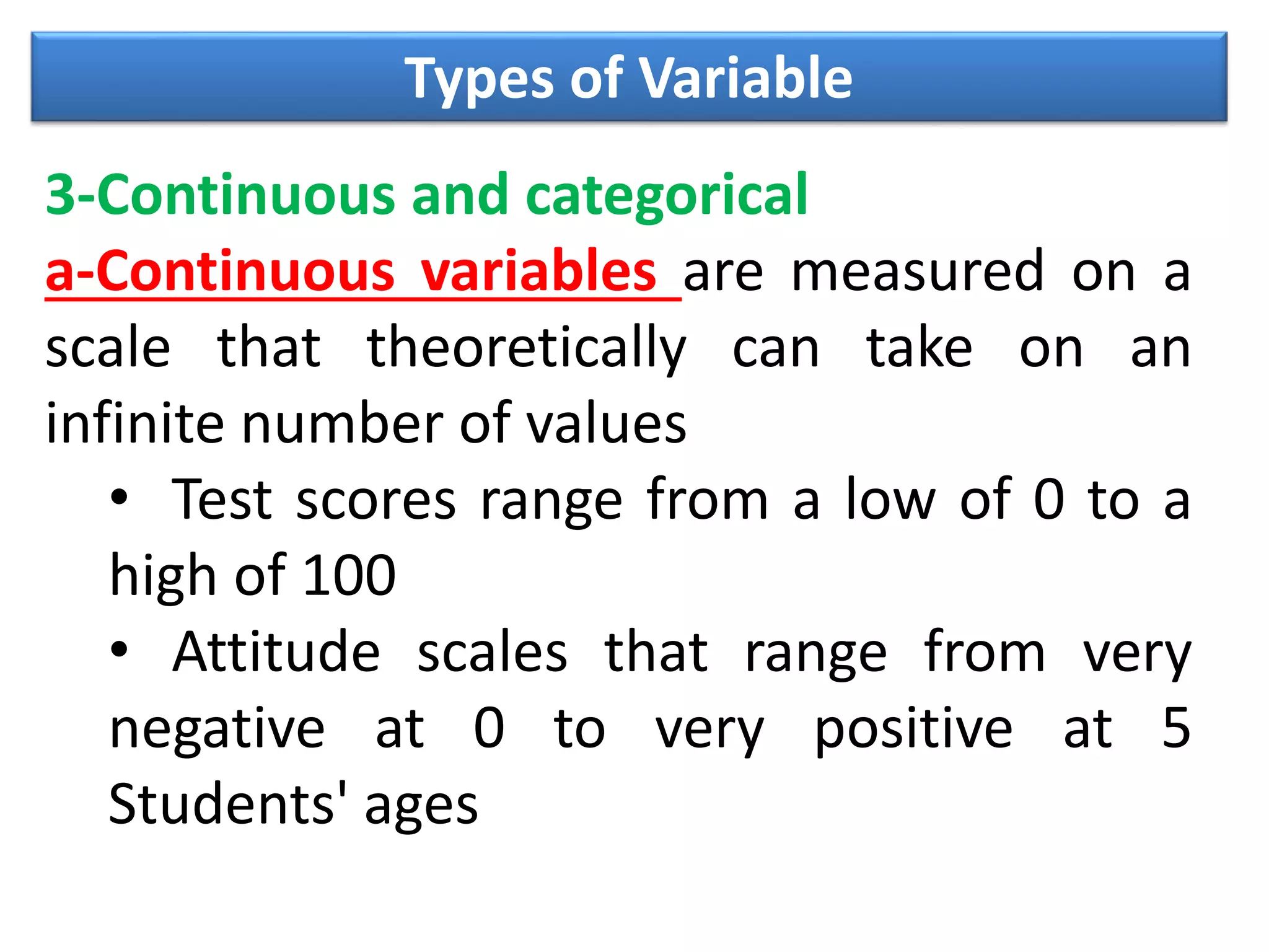 Types of Variable
3-Continuous and categorical
a-Continuous variables are measured on a
scale that theoretically can take on an
infinite number of values
• Test scores range from a low of 0 to a
high of 100
• Attitude scales that range from very
negative at 0 to very positive at 5
Students' ages
 