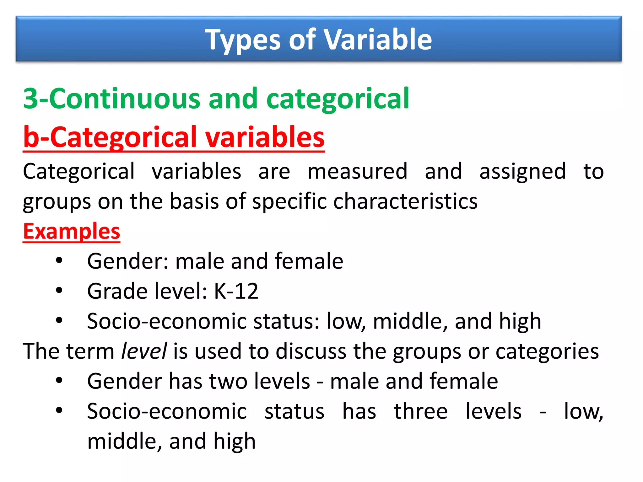 Types of Variable
3-Continuous and categorical
b-Categorical variables
Categorical variables are measured and assigned to
groups on the basis of specific characteristics
Examples
• Gender: male and female
• Grade level: K-12
• Socio-economic status: low, middle, and high
The term level is used to discuss the groups or categories
• Gender has two levels - male and female
• Socio-economic status has three levels - low,
middle, and high
 