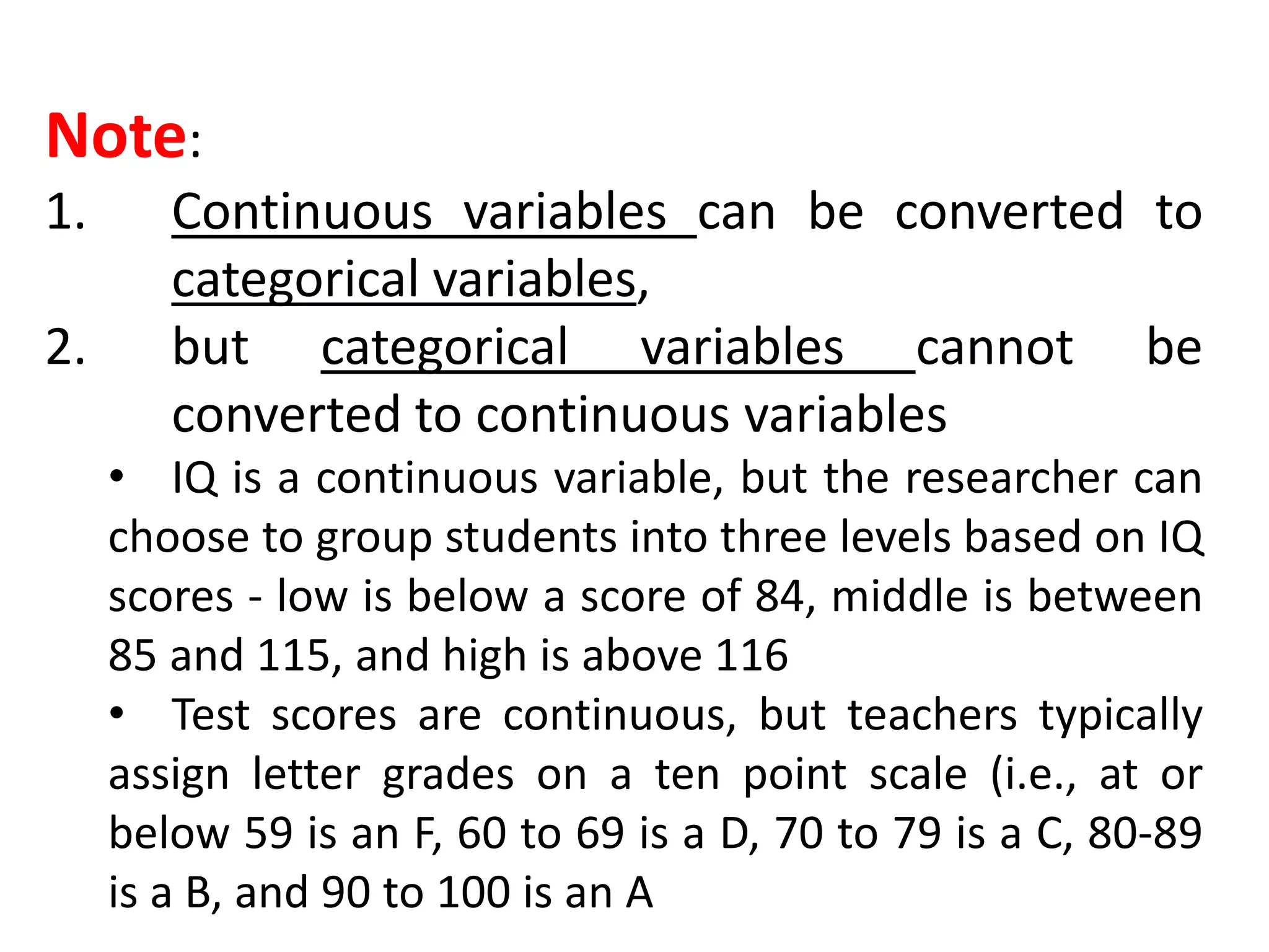 Note:
1. Continuous variables can be converted to
categorical variables,
2. but categorical variables cannot be
converted to continuous variables
• IQ is a continuous variable, but the researcher can
choose to group students into three levels based on IQ
scores - low is below a score of 84, middle is between
85 and 115, and high is above 116
• Test scores are continuous, but teachers typically
assign letter grades on a ten point scale (i.e., at or
below 59 is an F, 60 to 69 is a D, 70 to 79 is a C, 80-89
is a B, and 90 to 100 is an A
 