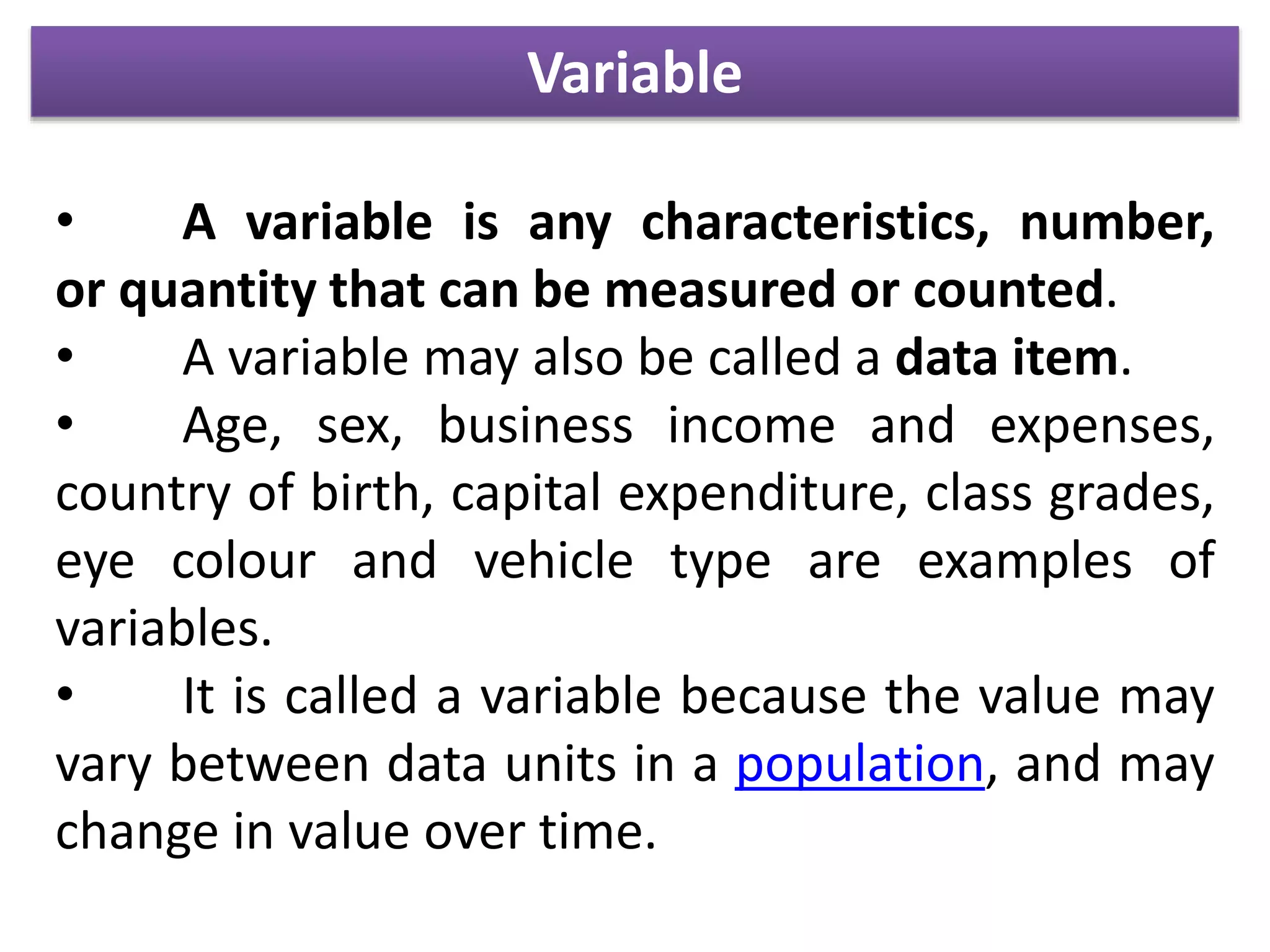 Variable
• A variable is any characteristics, number,
or quantity that can be measured or counted.
• A variable may also be called a data item.
• Age, sex, business income and expenses,
country of birth, capital expenditure, class grades,
eye colour and vehicle type are examples of
variables.
• It is called a variable because the value may
vary between data units in a population, and may
change in value over time.
 
