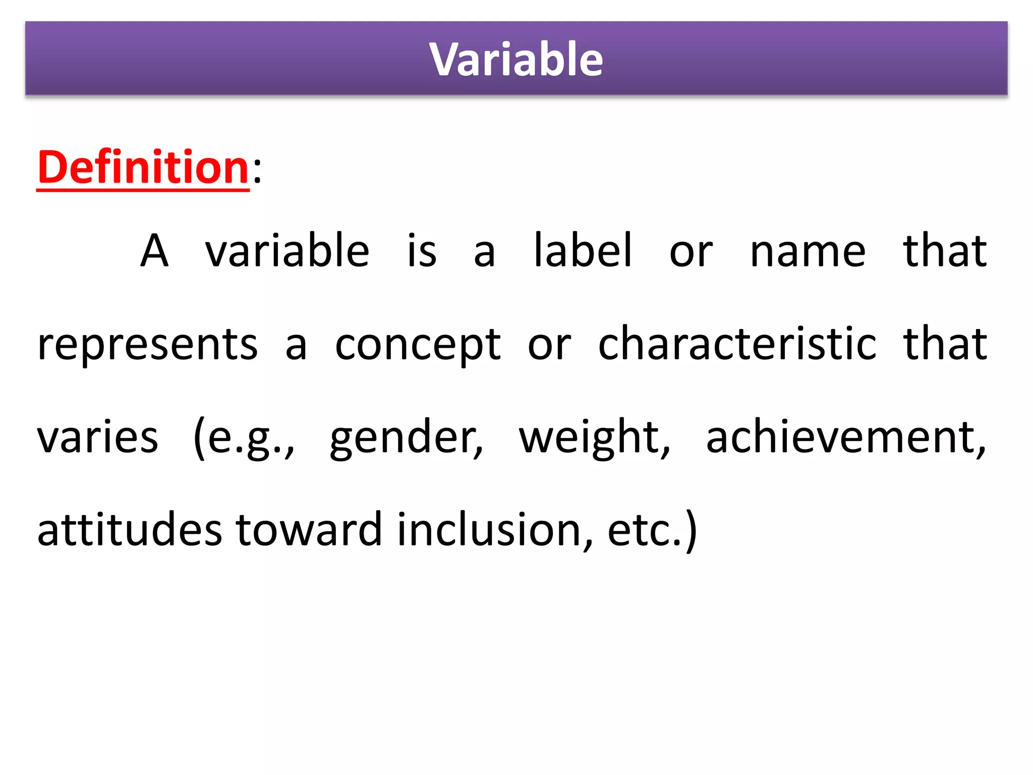 Variable
Definition:
A variable is a label or name that
represents a concept or characteristic that
varies (e.g., gender, weight, achievement,
attitudes toward inclusion, etc.)
 
