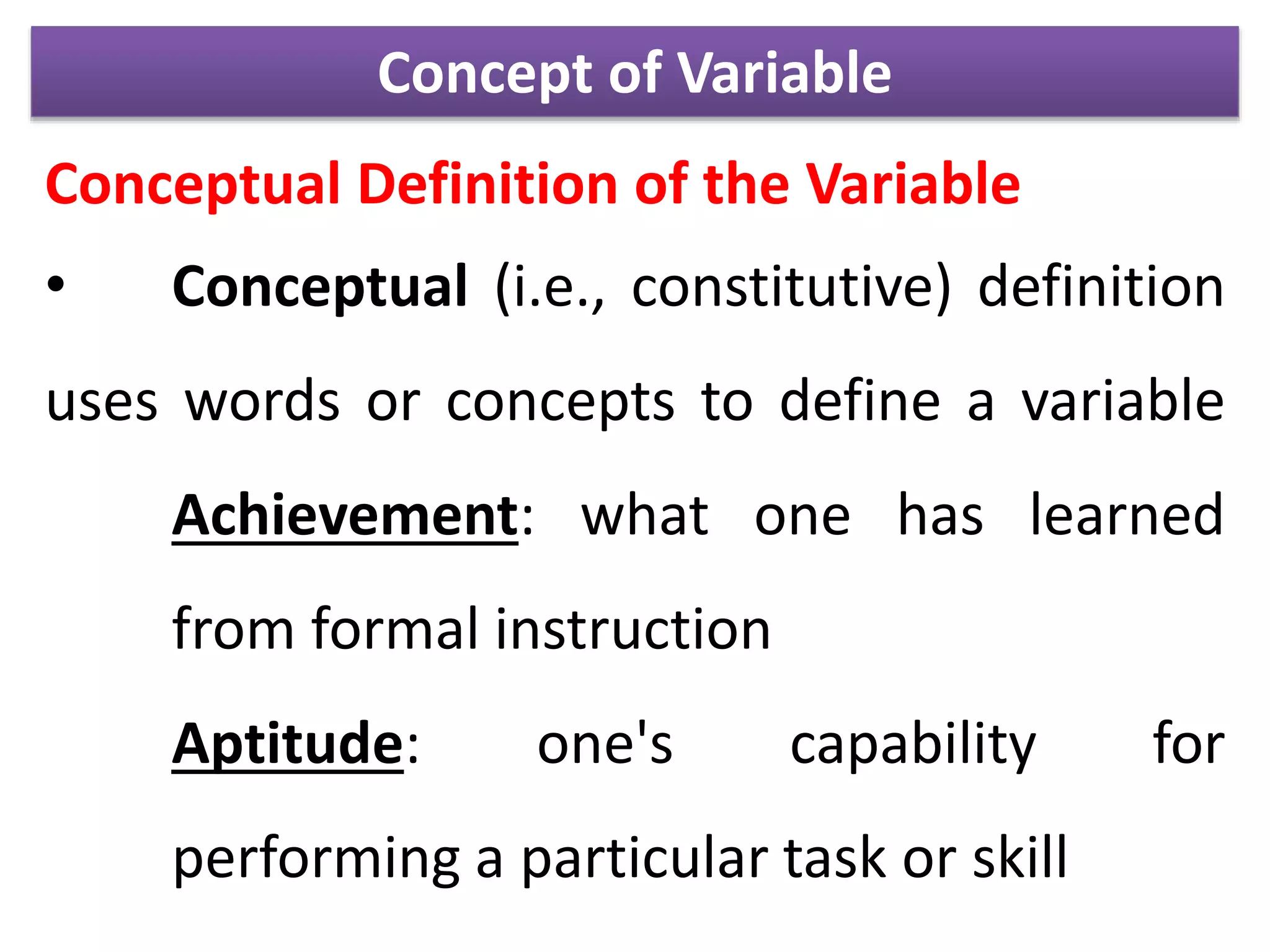 Concept of Variable
Conceptual Definition of the Variable
• Conceptual (i.e., constitutive) definition
uses words or concepts to define a variable
Achievement: what one has learned
from formal instruction
Aptitude: one's capability for
performing a particular task or skill
 