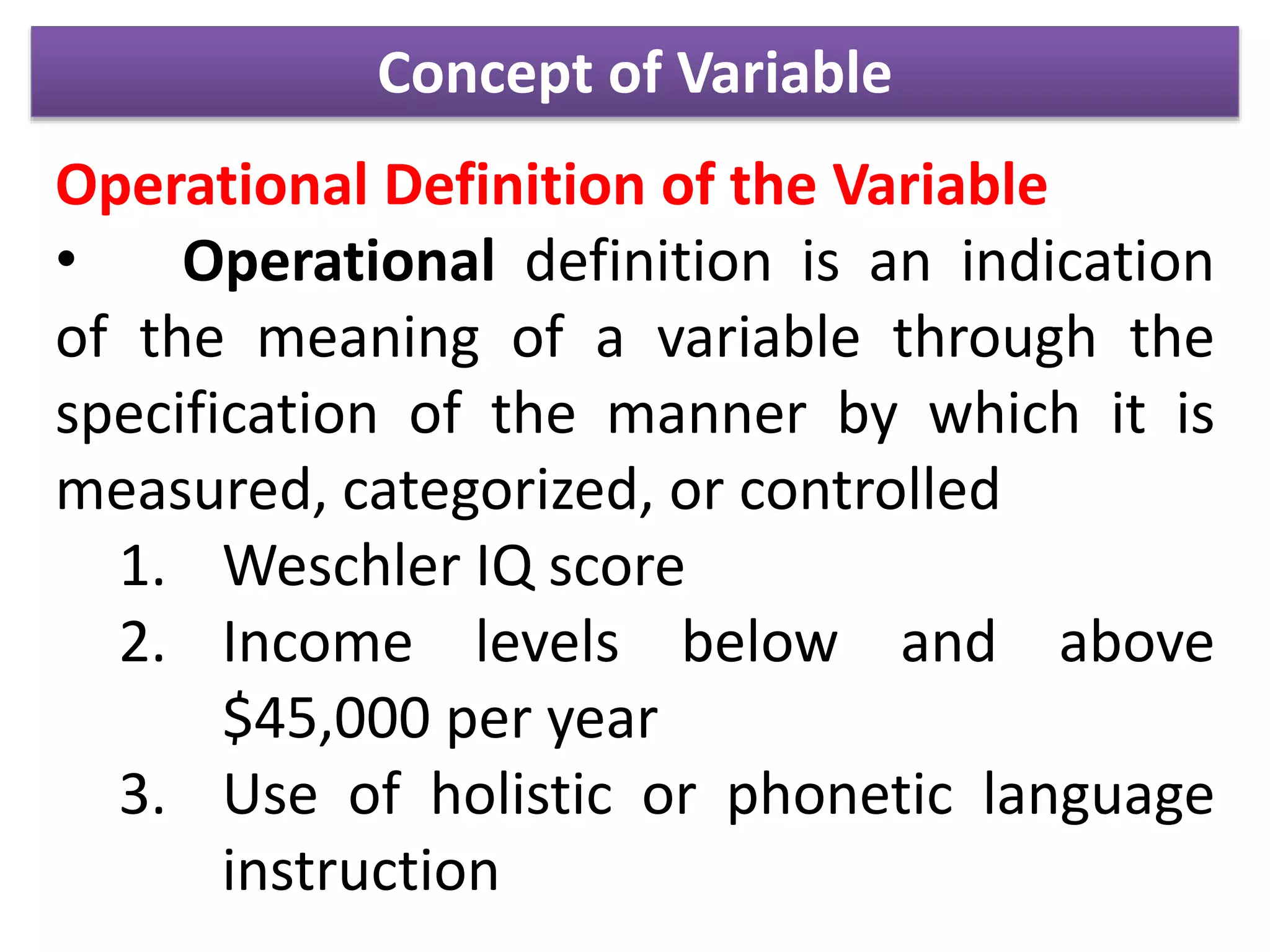 Concept of Variable
Operational Definition of the Variable
• Operational definition is an indication
of the meaning of a variable through the
specification of the manner by which it is
measured, categorized, or controlled
1. Weschler IQ score
2. Income levels below and above
$45,000 per year
3. Use of holistic or phonetic language
instruction
 
