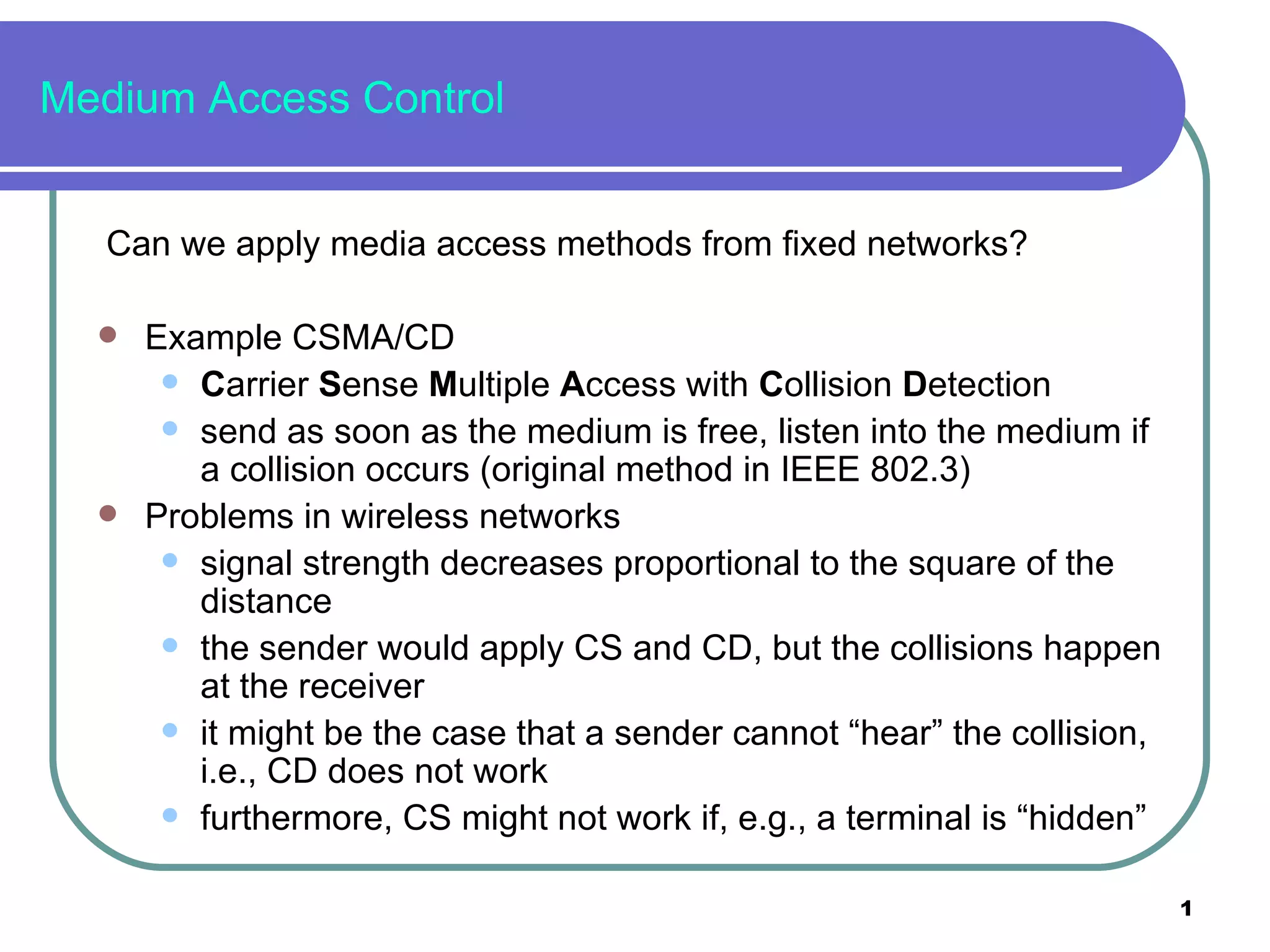 Medium Access Control Can we apply media access methods from fixed networks? Example CSMA/CD C arrier  S ense  M ultiple  A ccess with  C ollision  D etection send as soon as the medium is free, listen into the medium if a collision occurs (original method in IEEE 802.3) Problems in wireless networks signal strength decreases proportional to the square of the distance the sender would apply CS and CD, but the collisions happen at the receiver it might be the case that a sender cannot “hear” the collision, i.e., CD does not work furthermore, CS might not work if, e.g., a terminal is “hidden” 