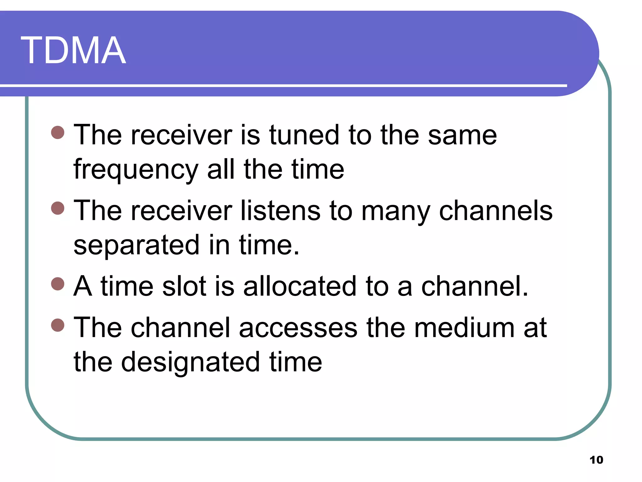 TDMA The receiver is tuned to the same frequency all the time The receiver listens to many channels separated in time. A time slot is allocated to a channel. The channel accesses the medium at the designated time  