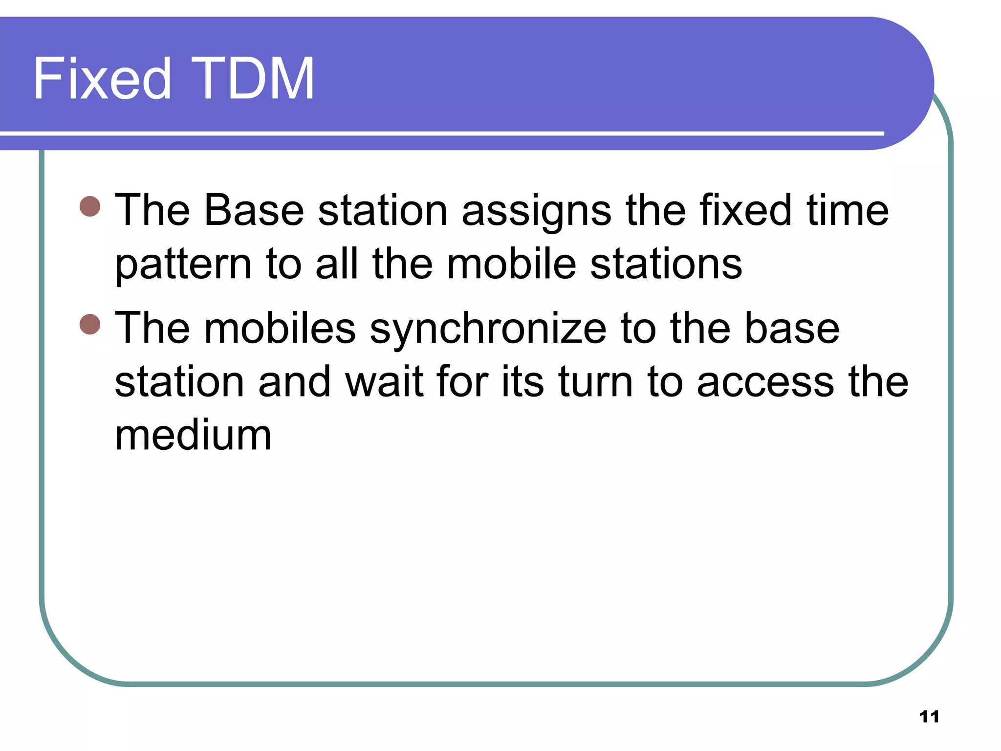 Fixed TDM The Base station assigns the fixed time pattern to all the mobile stations The mobiles synchronize to the base station and wait for its turn to access the medium 
