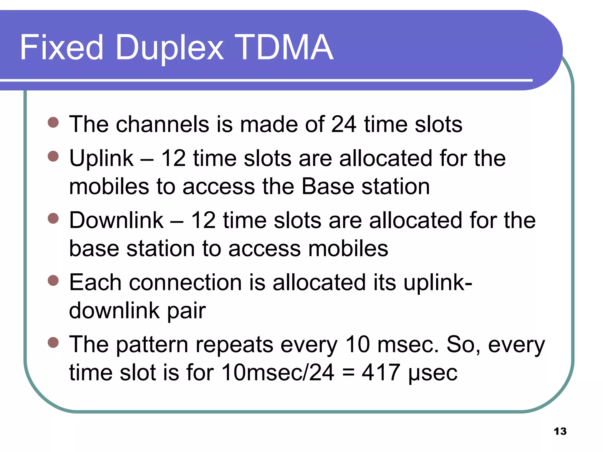 Fixed Duplex TDMA The channels is made of 24 time slots Uplink – 12 time slots are allocated for the mobiles to access the Base station Downlink – 12 time slots are allocated for the base station to access mobiles Each connection is allocated its uplink-downlink pair The pattern repeats every 10 msec. So, every time slot is for 10msec/24 = 417  μ sec 