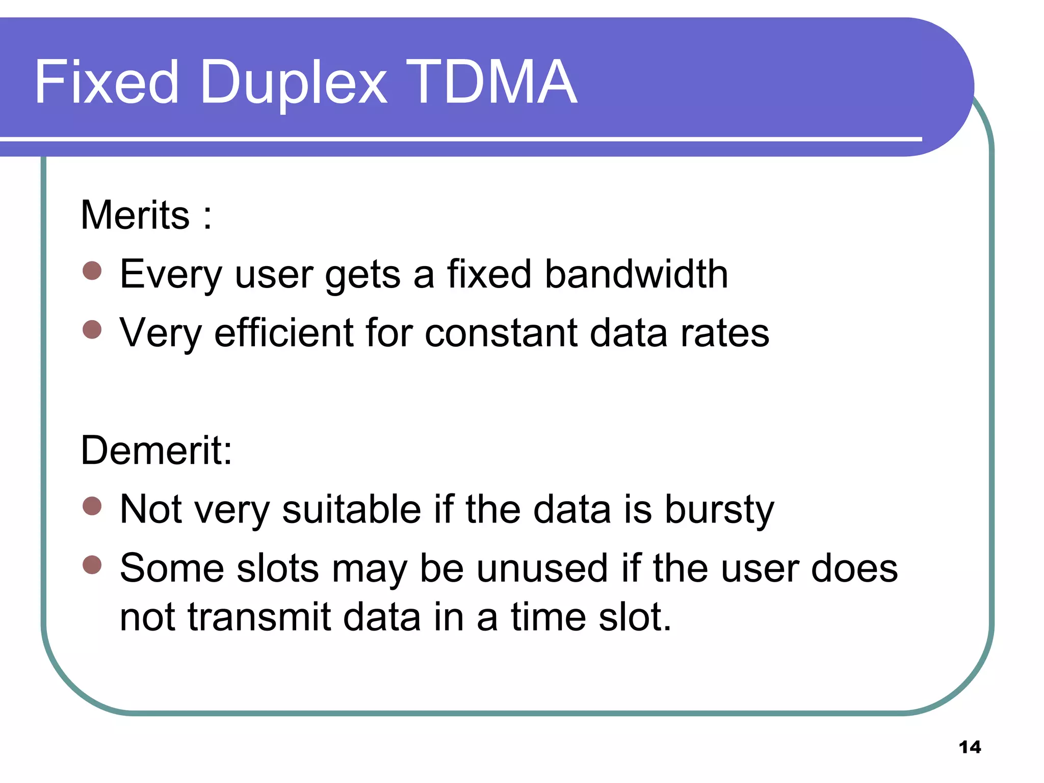 Fixed Duplex TDMA Merits : Every user gets a fixed bandwidth Very efficient for constant data rates Demerit: Not very suitable if the data is bursty Some slots may be unused if the user does not transmit data in a time slot. 