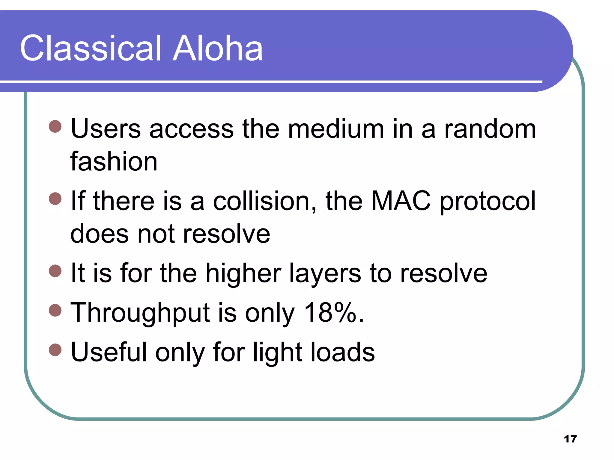 Classical Aloha Users access the medium in a random fashion If there is a collision, the MAC protocol does not resolve It is for the higher layers to resolve Throughput is only 18%. Useful only for light loads  