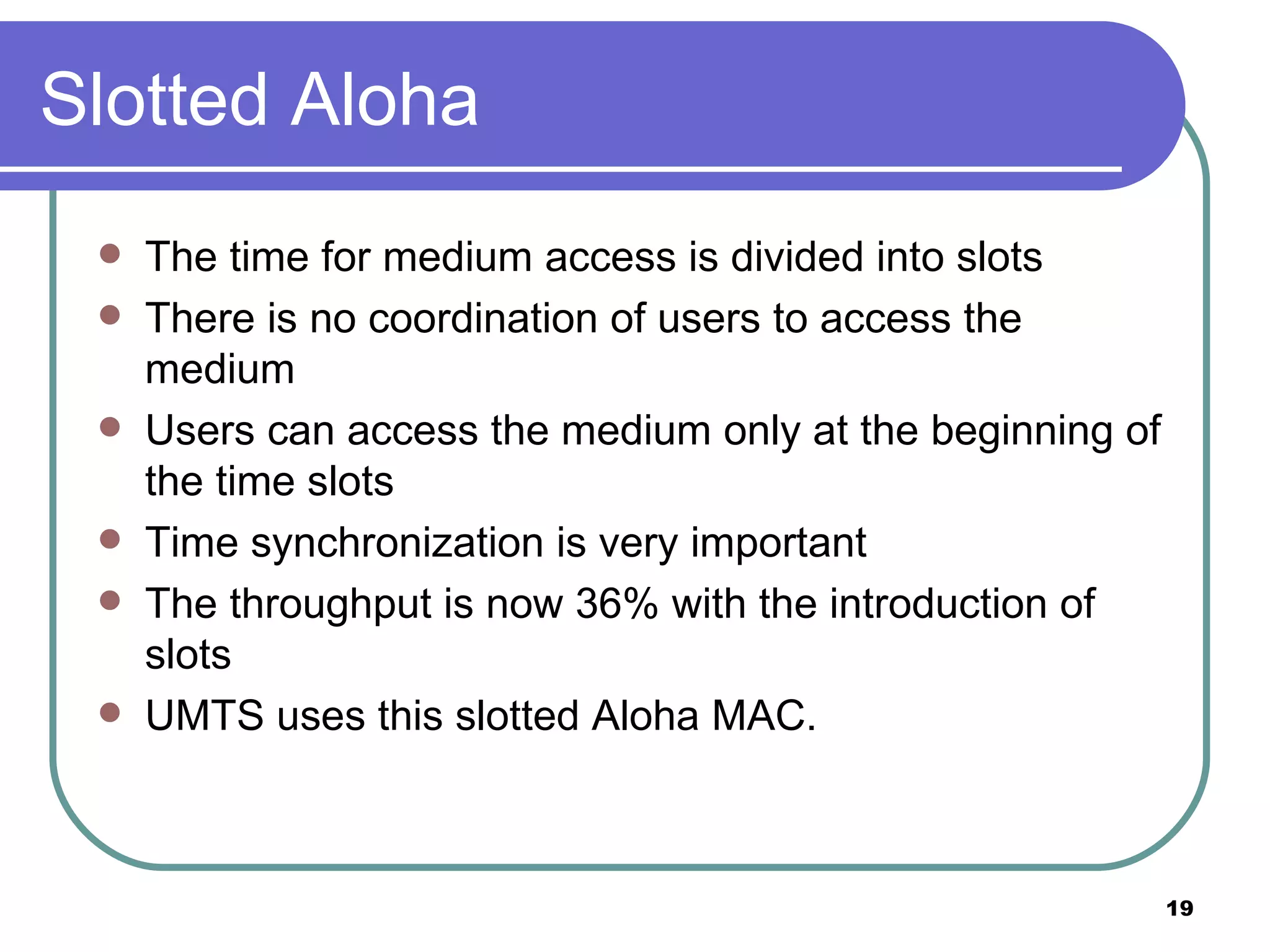 Slotted Aloha The time for medium access is divided into slots There is no coordination of users to access the medium Users can access the medium only at the beginning of the time slots Time synchronization is very important The throughput is now 36% with the introduction of slots UMTS uses this slotted Aloha MAC. 