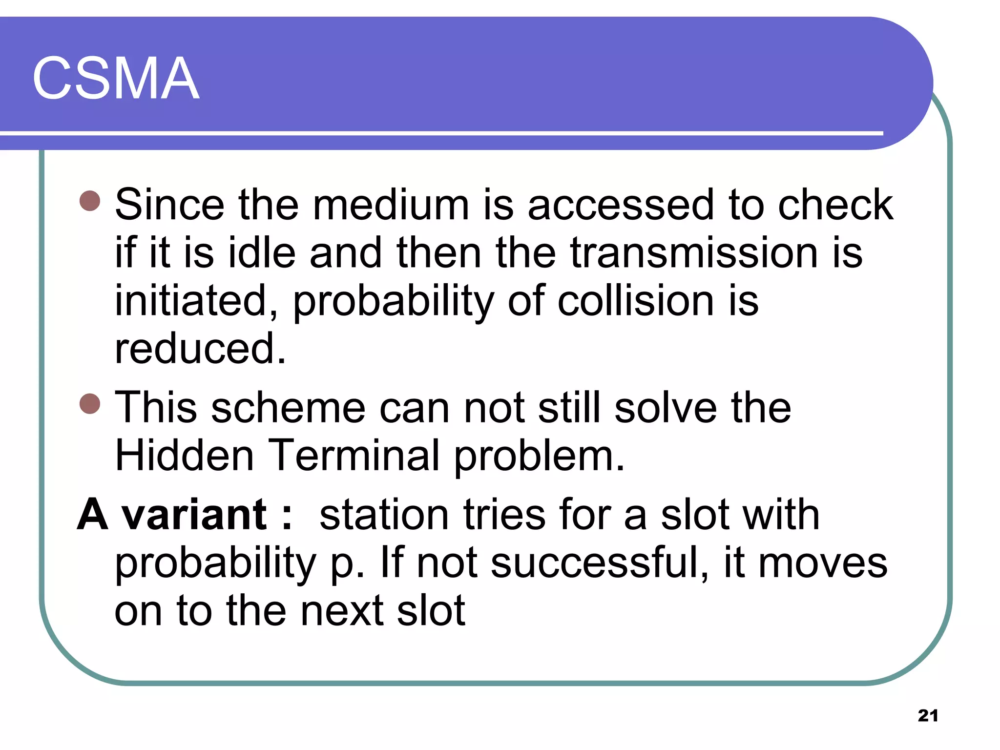 CSMA Since the medium is accessed to check if it is idle and then the transmission is initiated, probability of collision is reduced. This scheme can not still solve the Hidden Terminal problem. A variant :   station tries for a slot with probability p. If not successful, it moves on to the next slot 