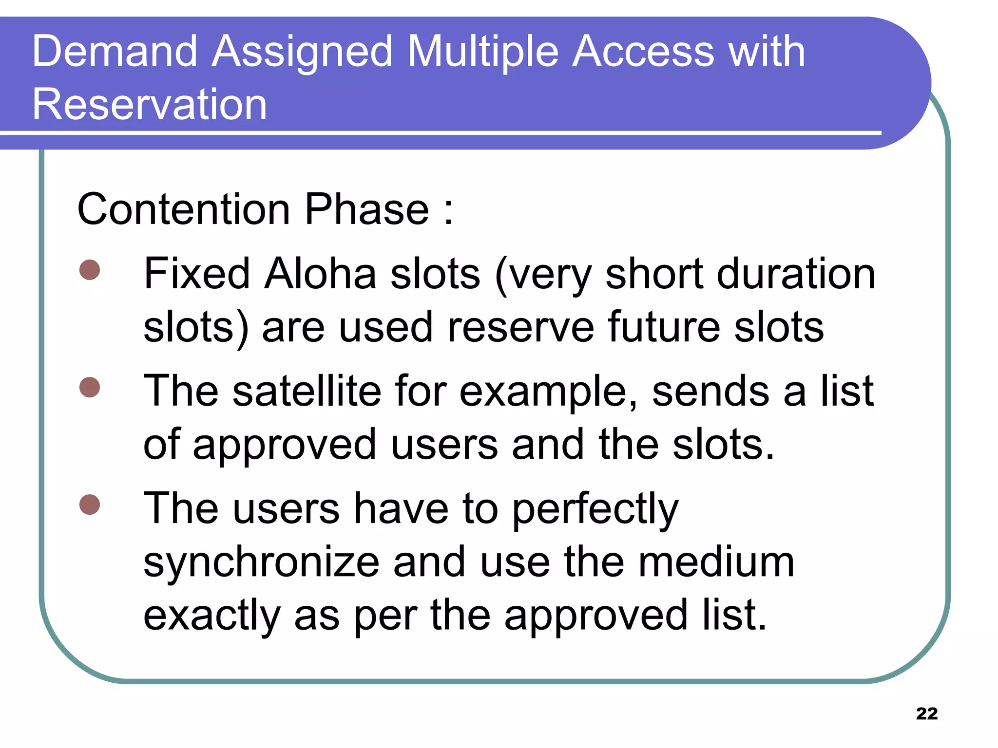Demand Assigned Multiple Access with Reservation Contention Phase :  Fixed Aloha slots (very short duration slots) are used reserve future slots The satellite for example, sends a list of approved users and the slots. The users have to perfectly synchronize and use the medium exactly as per the approved list. 