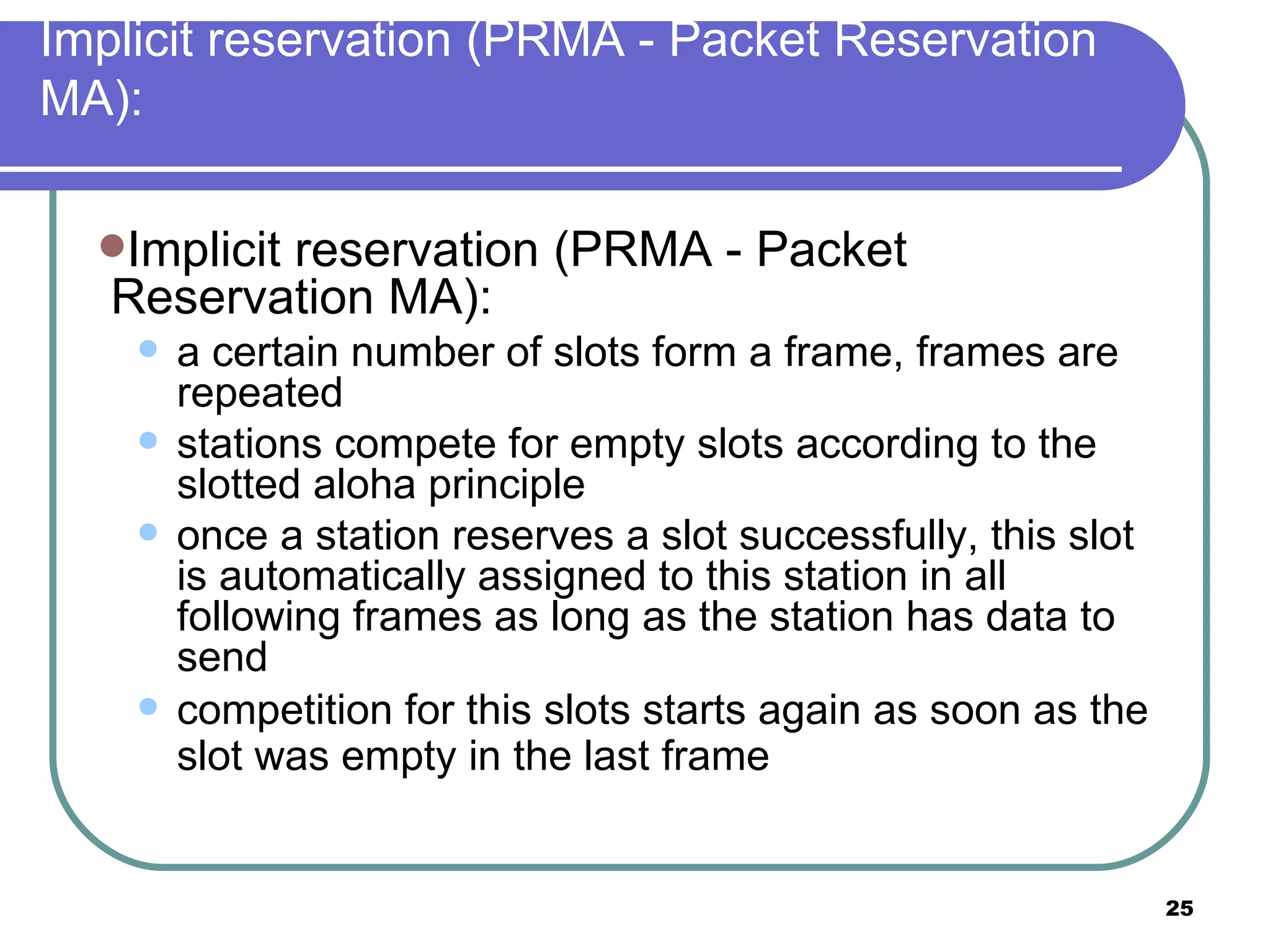 Implicit reservation (PRMA - Packet Reservation MA): Implicit reservation (PRMA - Packet Reservation MA): a certain number of slots form a frame, frames are repeated stations compete for empty slots according to the slotted aloha principle once a station reserves a slot successfully, this slot is automatically assigned to this station in all following frames as long as the station has data to send competition for this slots starts again as soon as the slot was empty in the last frame   