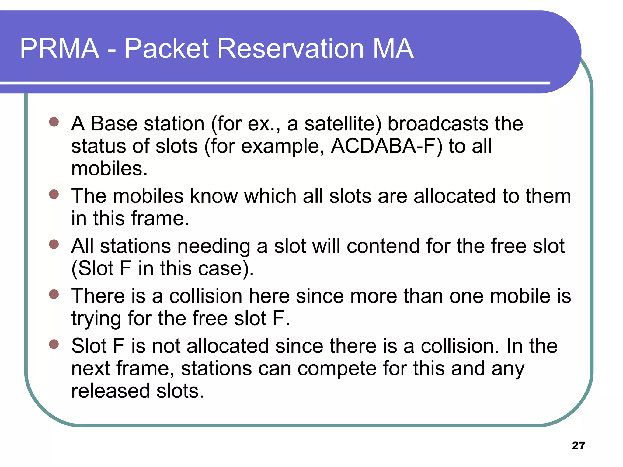 PRMA - Packet Reservation MA A Base station (for ex., a satellite) broadcasts the status of slots (for example, ACDABA-F) to all mobiles. The mobiles know which all slots are allocated to them in this frame. All stations needing a slot will contend for the free slot (Slot F in this case). There is a collision here since more than one mobile is trying for the free slot F. Slot F is not allocated since there is a collision. In the next frame, stations can compete for this and any released slots. 