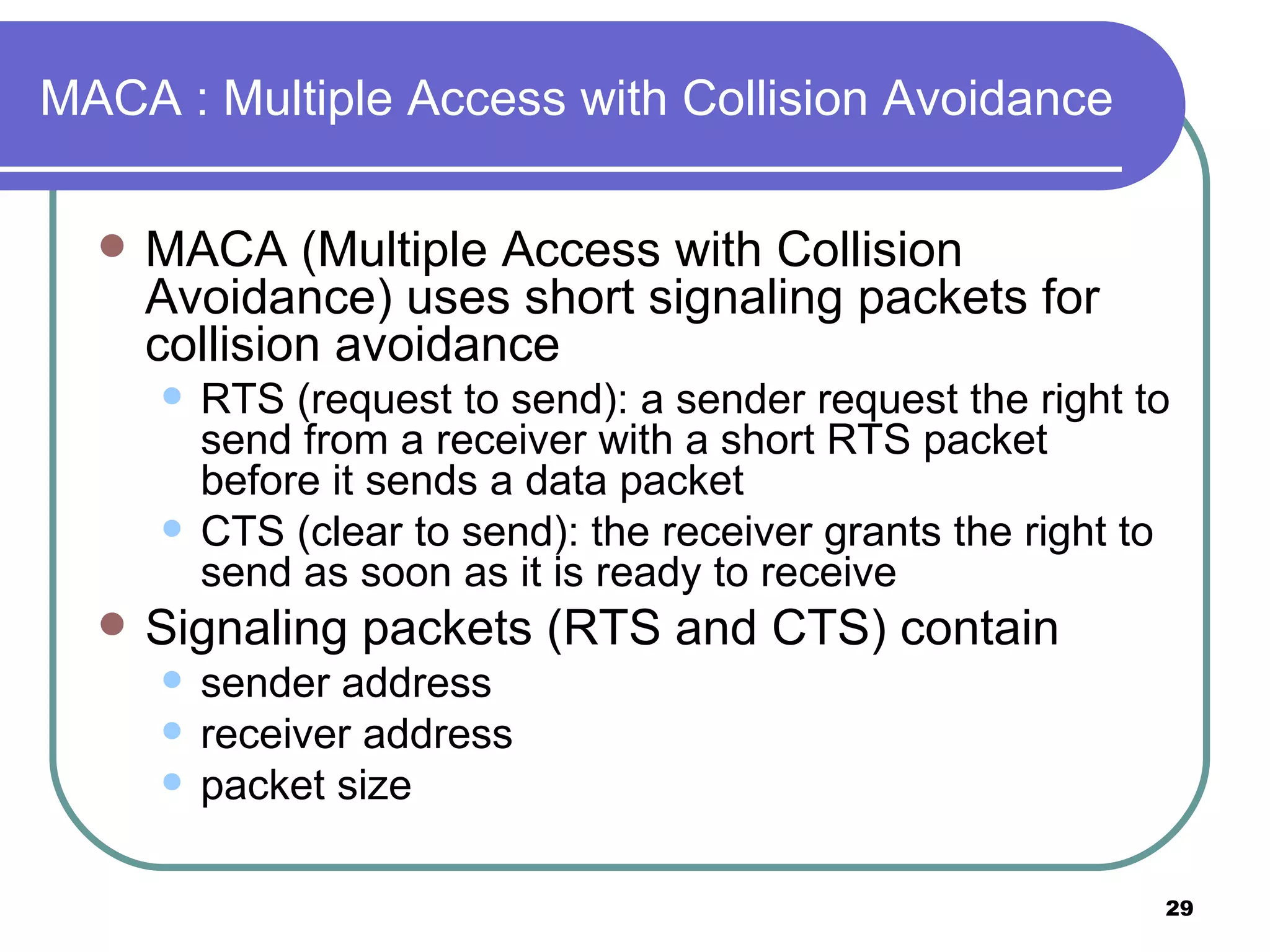 MACA : Multiple Access with Collision Avoidance MACA (Multiple Access with Collision Avoidance) uses short signaling packets for collision avoidance RTS (request to send): a sender request the right to send from a receiver with a short RTS packet before it sends a data packet CTS (clear to send): the receiver grants the right to send as soon as it is ready to receive Signaling packets (RTS and CTS) contain sender address receiver address packet size 