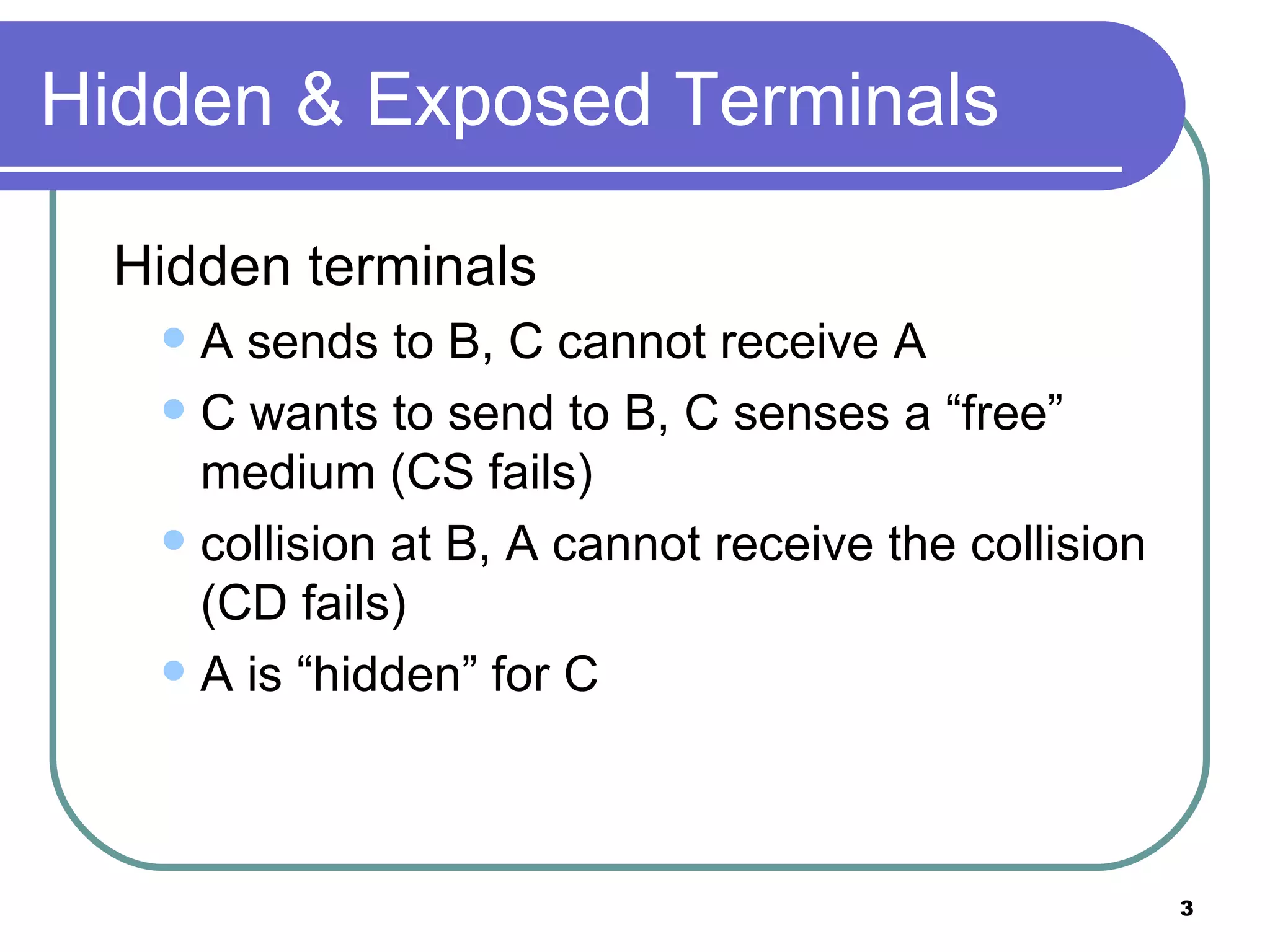 Hidden & Exposed Terminals Hidden terminals A sends to B, C cannot receive A  C wants to send to B, C senses a “free” medium (CS fails) collision at B, A cannot receive the collision (CD fails) A is “hidden” for C 