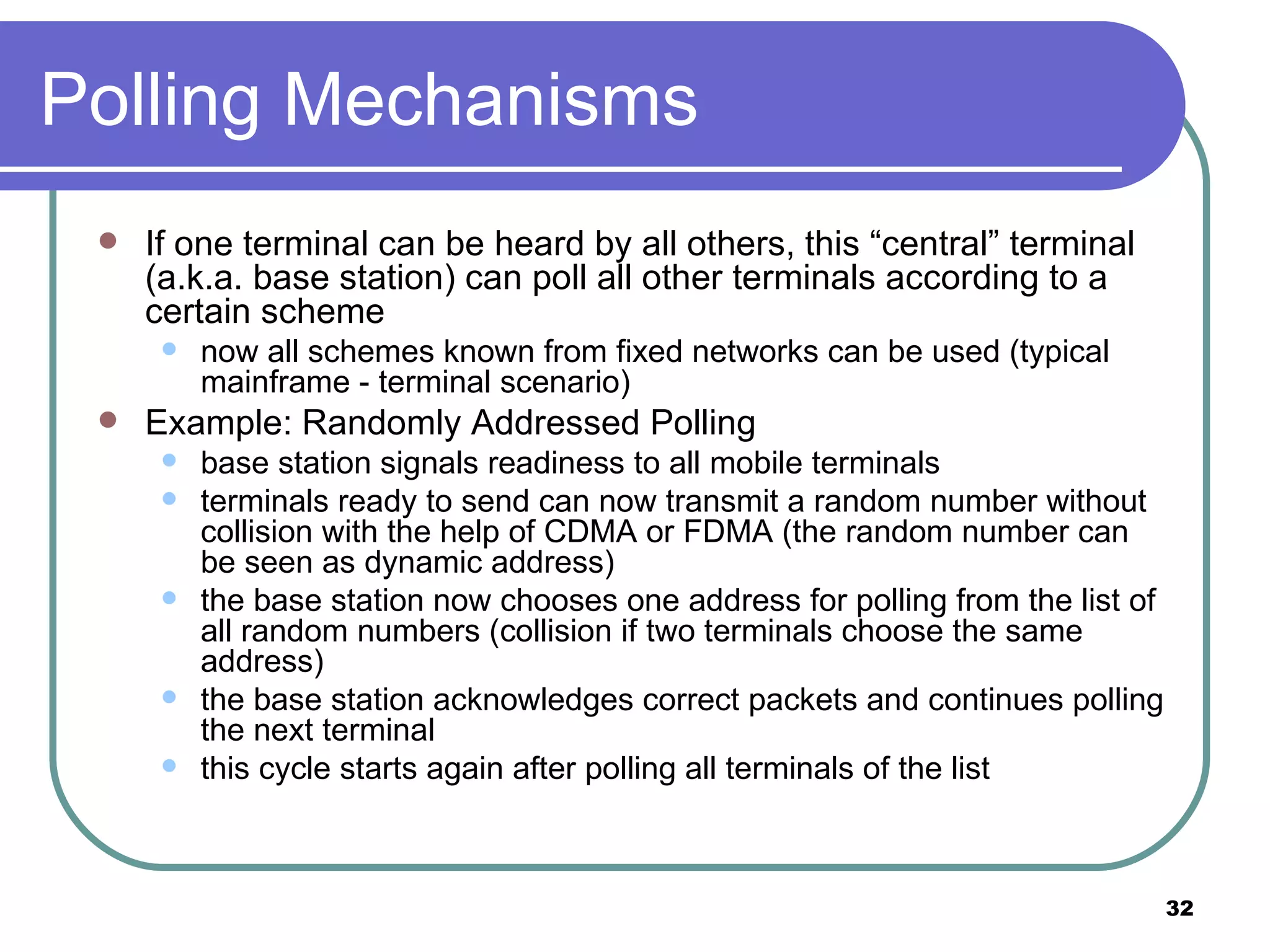 Polling Mechanisms If one terminal can be heard by all others, this “central” terminal (a.k.a. base station) can poll all other terminals according to a certain scheme now all schemes known from fixed networks can be used (typical mainframe - terminal scenario)  Example: Randomly Addressed Polling base station signals readiness to all mobile terminals terminals ready to send can now transmit a random number without collision with the help of CDMA or FDMA (the random number can be seen as dynamic address) the base station now chooses one address for polling from the list of all random numbers (collision if two terminals choose the same address)  the base station acknowledges correct packets and continues polling the next terminal this cycle starts again after polling all terminals of the list 