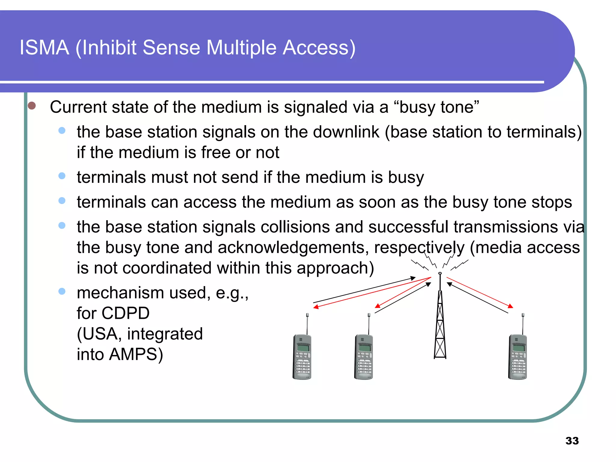 ISMA (Inhibit Sense Multiple Access) Current state of the medium is signaled via a “busy tone” the base station signals on the downlink (base station to terminals) if the medium is free or not  terminals must not send if the medium is busy  terminals can access the medium as soon as the busy tone stops the base station signals collisions and successful transmissions via the busy tone and acknowledgements, respectively (media access is not coordinated within this approach) mechanism used, e.g.,  for CDPD  (USA, integrated  into AMPS) 