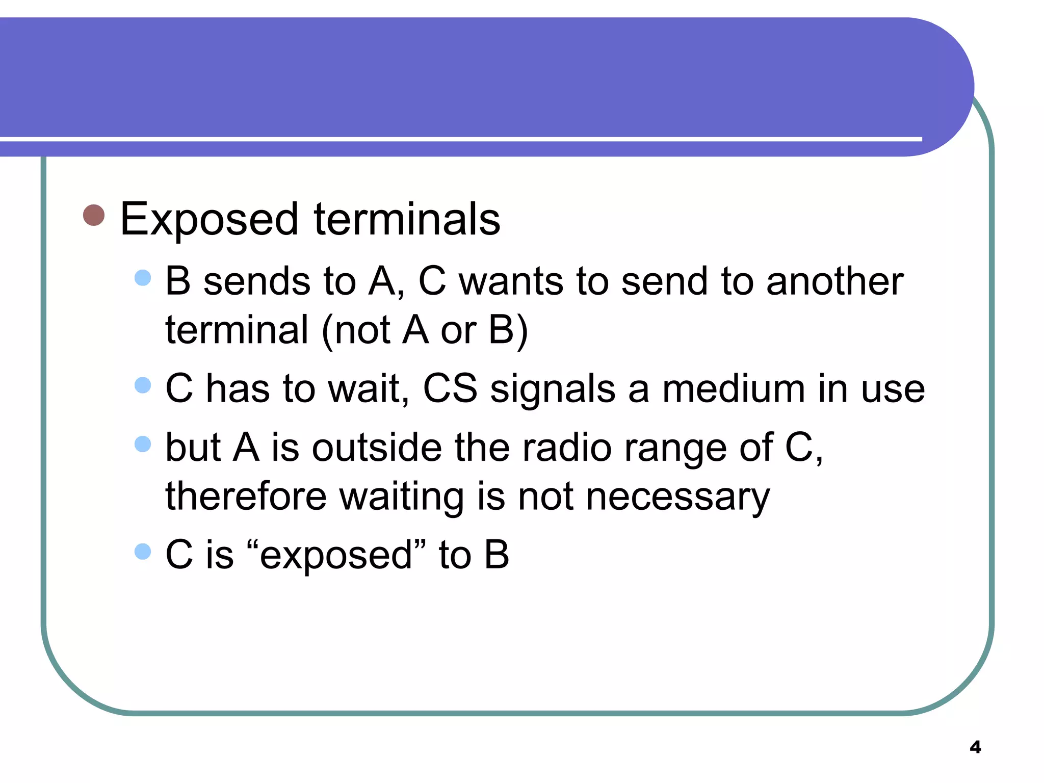 Exposed terminals B sends to A, C wants to send to another terminal (not A or B) C has to wait, CS signals a medium in use but A is outside the radio range of C, therefore waiting is not necessary C is “exposed” to B 
