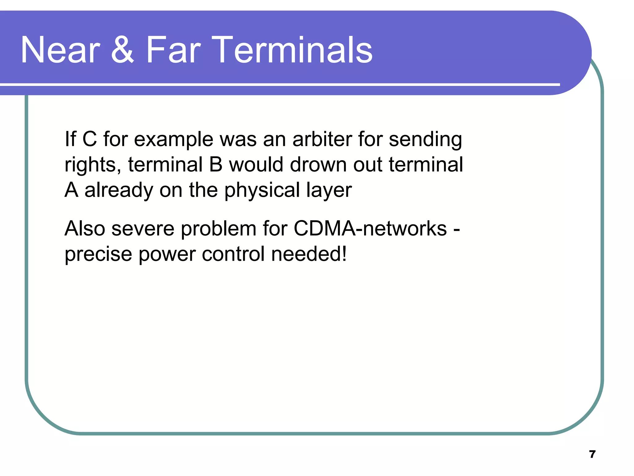 Near & Far Terminals If C for example was an arbiter for sending rights, terminal B would drown out terminal A already on the physical layer Also severe problem for CDMA-networks - precise power control needed! 