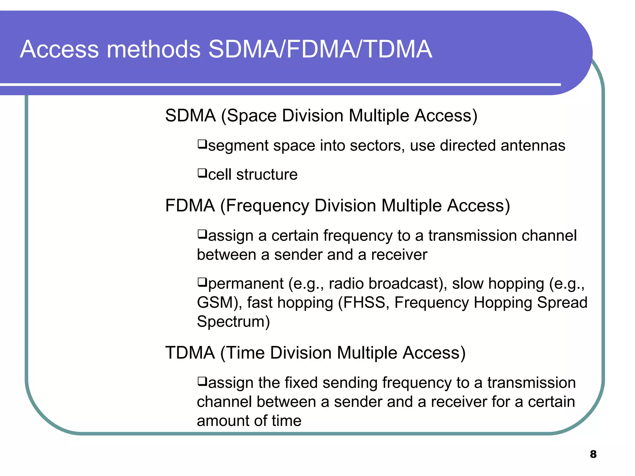 Access methods SDMA/FDMA/TDMA  SDMA (Space Division Multiple Access) segment space into sectors, use directed antennas  cell structure FDMA (Frequency Division Multiple Access) assign a certain frequency to a transmission channel between a sender and a receiver permanent (e.g., radio broadcast), slow hopping (e.g., GSM), fast hopping (FHSS, Frequency Hopping Spread Spectrum) TDMA (Time Division Multiple Access) assign the fixed sending frequency to a transmission channel between a sender and a receiver for a certain amount of time 
