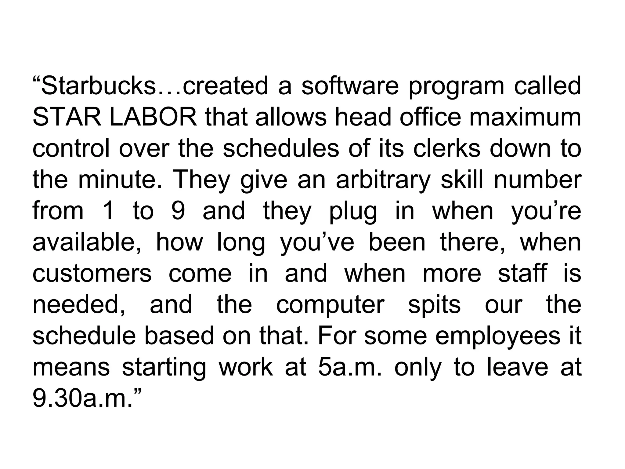 “Starbucks…created a software program called
STAR LABOR that allows head office maximum
control over the schedules of its clerks down to
the minute. They give an arbitrary skill number
from 1 to 9 and they plug in when you’re
available, how long you’ve been there, when
customers come in and when more staff is
needed, and the computer spits our the
schedule based on that. For some employees it
means starting work at 5a.m. only to leave at
9.30a.m.”
 