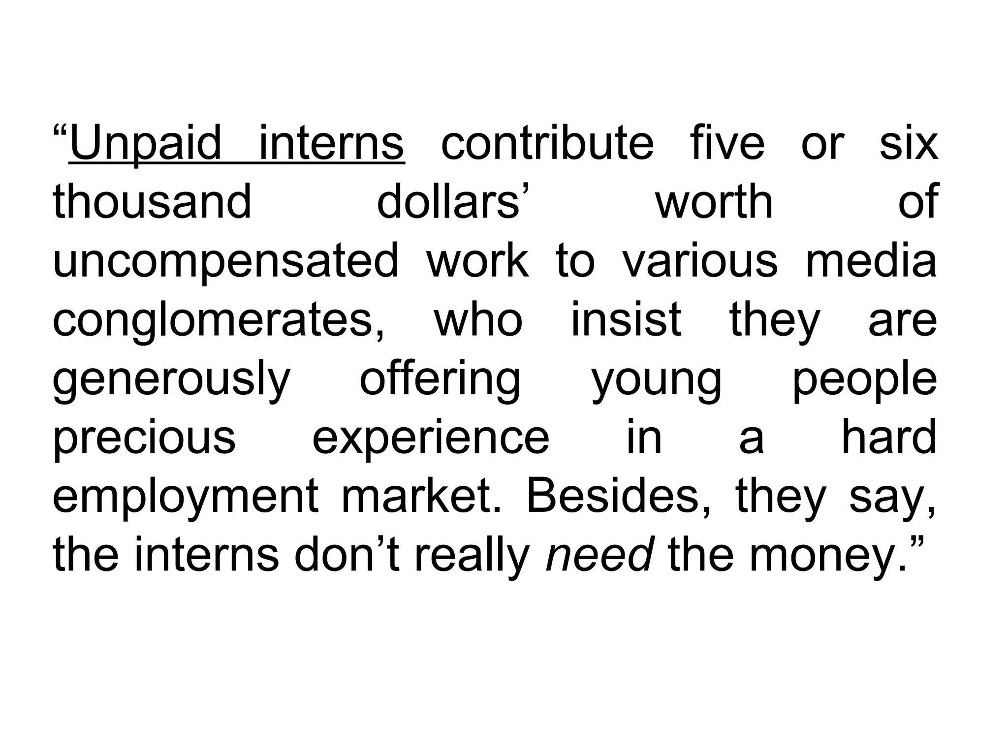 “Unpaid interns contribute five or six
thousand dollars’ worth of
uncompensated work to various media
conglomerates, who insist they are
generously offering young people
precious experience in a hard
employment market. Besides, they say,
the interns don’t really need the money.”
 