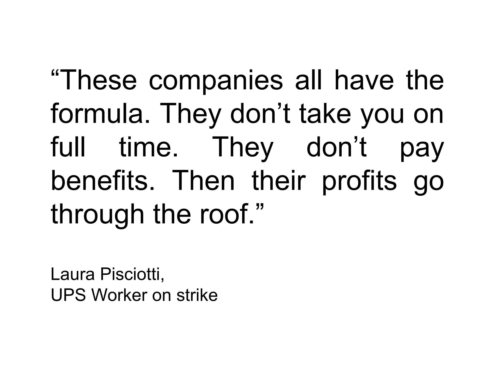 “These companies all have the
formula. They don’t take you on
full time. They don’t pay
benefits. Then their profits go
through the roof.”

Laura Pisciotti,
UPS Worker on strike
 