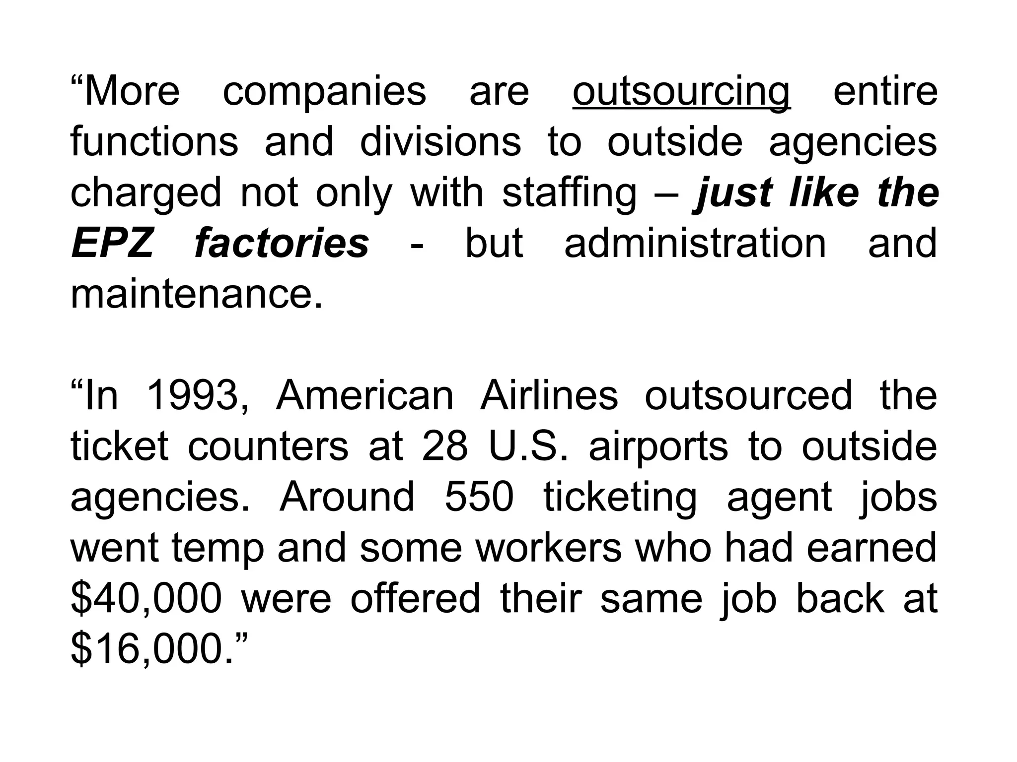 “More companies are outsourcing entire
functions and divisions to outside agencies
charged not only with staffing – just like the
EPZ factories - but administration and
maintenance.

“In 1993, American Airlines outsourced the
ticket counters at 28 U.S. airports to outside
agencies. Around 550 ticketing agent jobs
went temp and some workers who had earned
$40,000 were offered their same job back at
$16,000.”
 